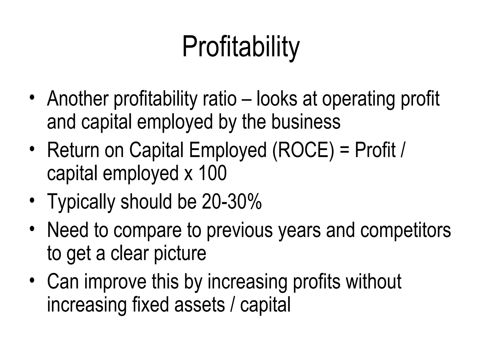 Profitability Another profitability ratio – looks at operating profit and capital employed by the business Return on Capital Employed (ROCE) = Profit / capital employed x 100 Typically should be 20-30%  Need to compare to previous years and competitors to get a clear picture Can improve this by increasing profits without increasing fixed assets / capital  