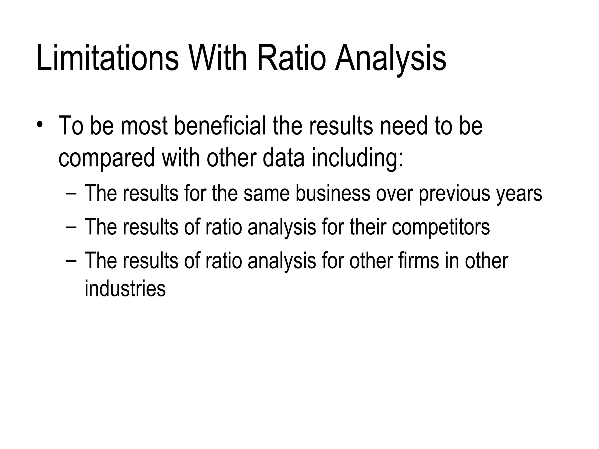 Limitations With Ratio Analysis To be most beneficial the results need to be compared with other data including: The results for the same business over previous years The results of ratio analysis for their competitors The results of ratio analysis for other firms in other industries 