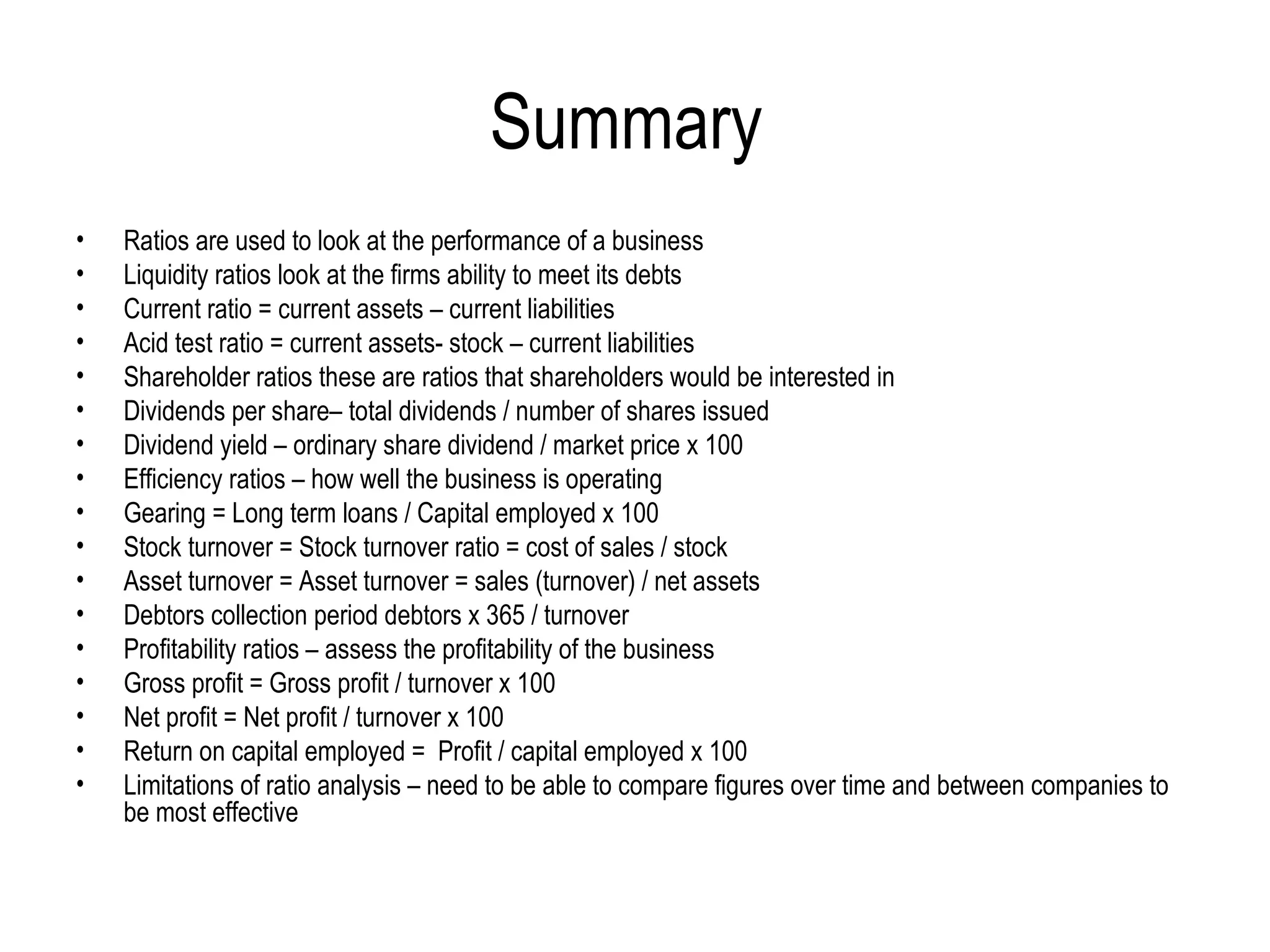 Summary  Ratios are used to look at the performance of a business Liquidity ratios look at the firms ability to meet its debts Current ratio = current assets – current liabilities Acid test ratio = current assets- stock – current liabilities  Shareholder ratios these are ratios that shareholders would be interested in Dividends per share– total dividends / number of shares issued Dividend yield – ordinary share dividend / market price x 100  Efficiency ratios – how well the business is operating  Gearing = Long term loans / Capital employed x 100 Stock turnover = Stock turnover ratio = cost of sales / stock Asset turnover = Asset turnover = sales (turnover) / net assets Debtors collection period debtors x 365 / turnover Profitability ratios – assess the profitability of the business Gross profit = Gross profit / turnover x 100 Net profit = Net profit / turnover x 100 Return on capital employed =  Profit / capital employed x 100 Limitations of ratio analysis – need to be able to compare figures over time and between companies to be most effective  