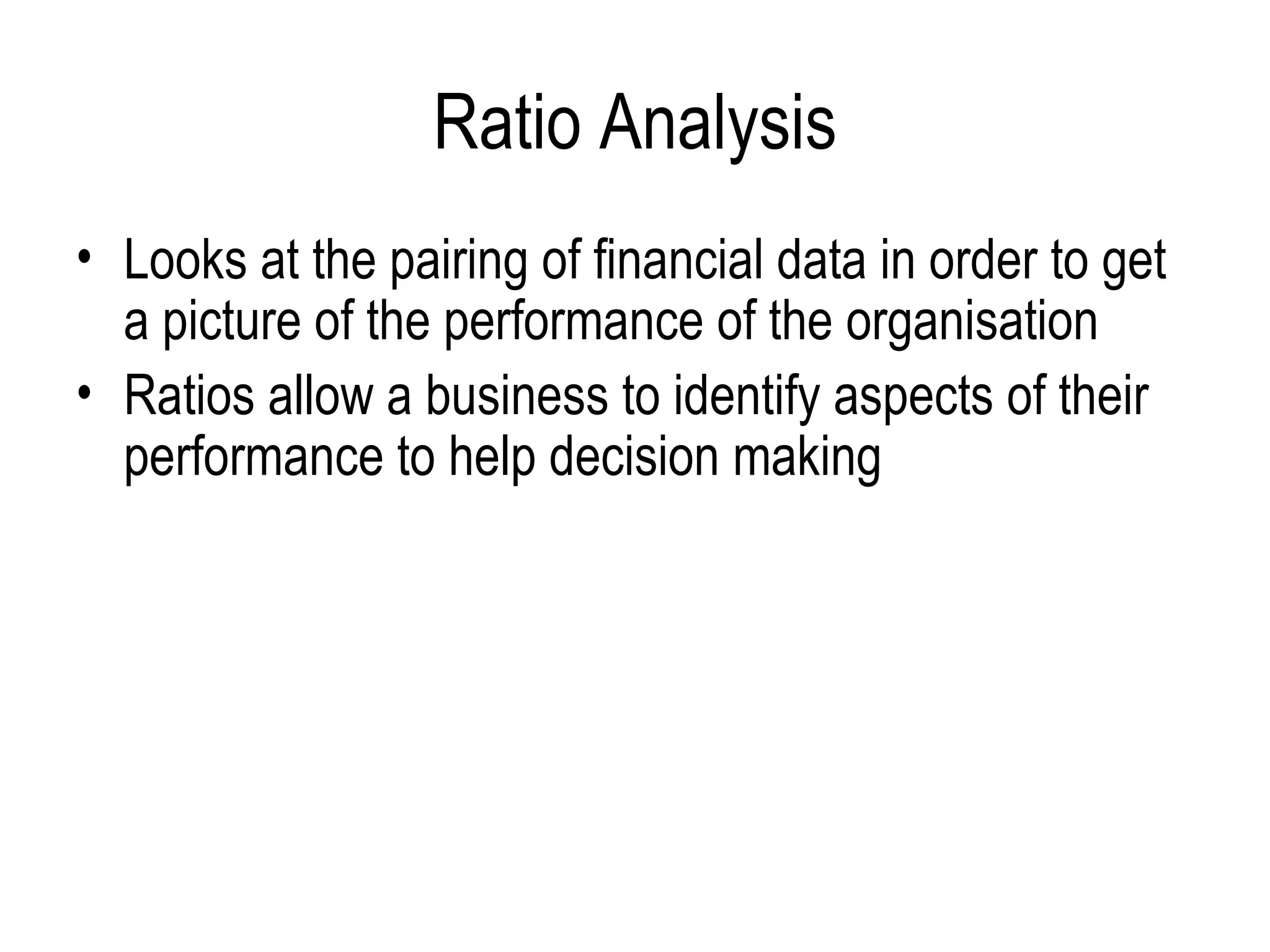 Ratio Analysis Looks at the pairing of financial data in order to get a picture of the performance of the organisation Ratios allow a business to identify aspects of their performance to help decision making 