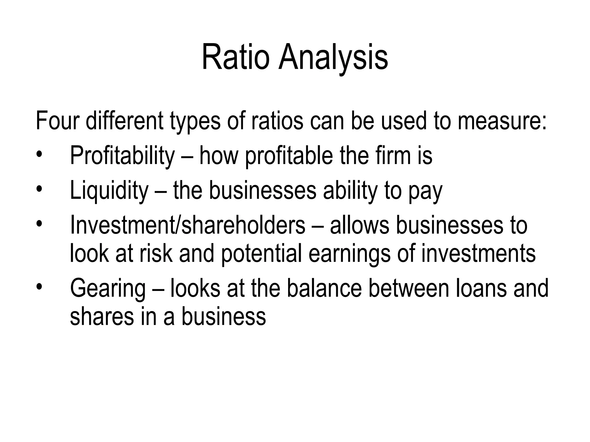 Ratio Analysis Four different types of ratios can be used to measure:  Profitability – how profitable the firm is  Liquidity – the businesses ability to pay  Investment/shareholders – allows businesses to look at risk and potential earnings of investments  Gearing – looks at the balance between loans and shares in a business 