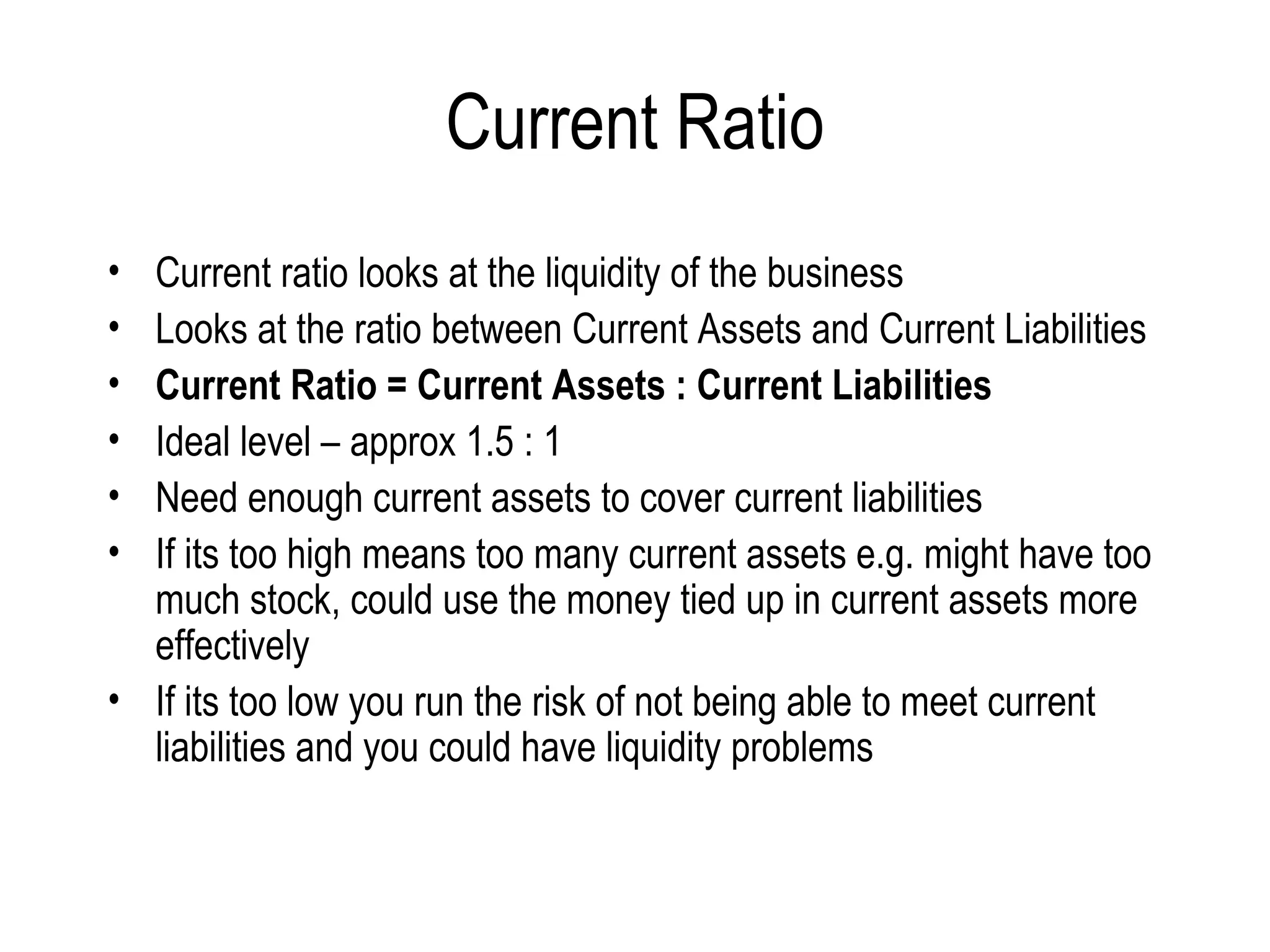 Current Ratio Current ratio looks at the liquidity of the business  Looks at the ratio between Current Assets and Current Liabilities Current Ratio = Current Assets : Current Liabilities Ideal level – approx 1.5 : 1 Need enough current assets to cover current liabilities  If its too high means too many current assets e.g. might have too much stock, could use the money tied up in current assets more effectively If its too low you run the risk of not being able to meet current liabilities and you could have liquidity problems  