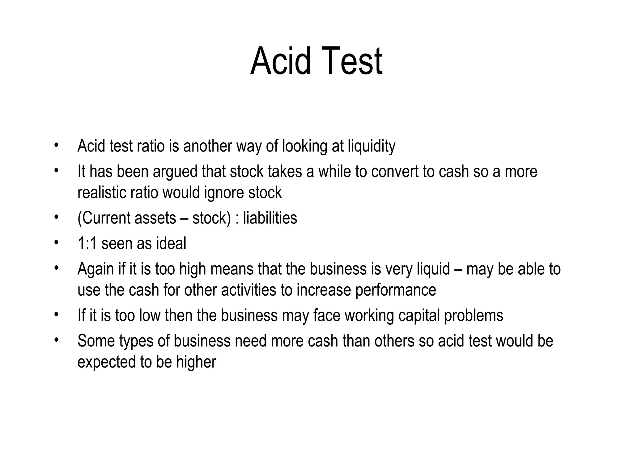 Acid Test Acid test ratio is another way of looking at liquidity It has been argued that stock takes a while to convert to cash so a more realistic ratio would ignore stock  (Current assets – stock) : liabilities 1:1 seen as ideal Again if it is too high means that the business is very liquid – may be able to use the cash for other activities to increase performance If it is too low then the business may face working capital problems  Some types of business need more cash than others so acid test would be expected to be higher 