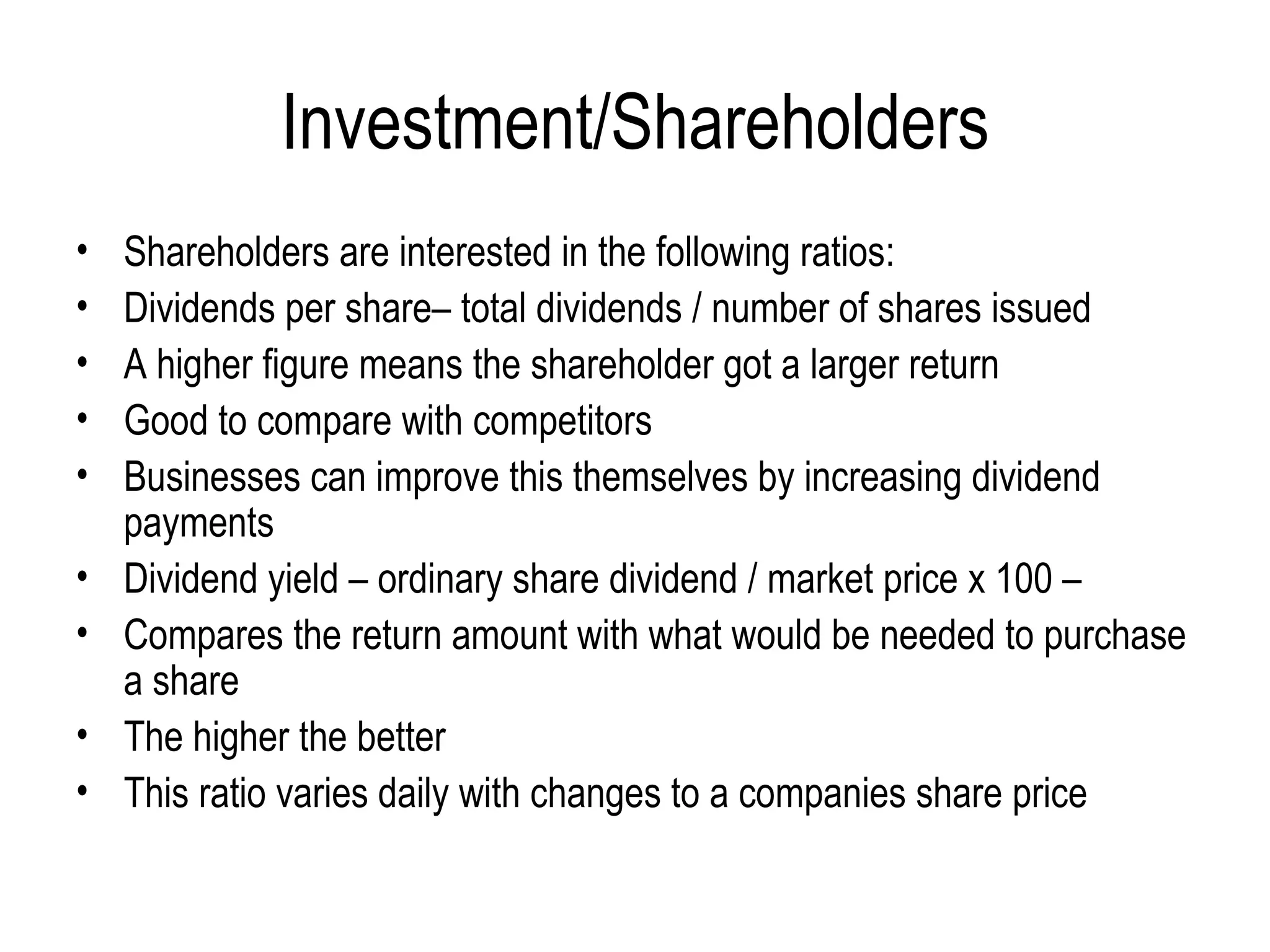 Investment/Shareholders Shareholders are interested in the following ratios: Dividends per share– total dividends / number of shares issued A higher figure means the shareholder got a larger return Good to compare with competitors  Businesses can improve this themselves by increasing dividend payments Dividend yield – ordinary share dividend / market price x 100 –  Compares the return amount with what would be needed to purchase a share The higher the better This ratio varies daily with changes to a companies share price 