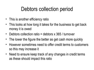 Debtors collection period This is another efficiency ratio This looks at how long it takes for the business to get back money it is owed Debtors collection ratio = debtors x 365 / turnover The lower the figure the better as get cash more quickly However sometimes need to offer credit terms to customers so this may increase it Need to ensure keep track of any changes in credit terms as these should impact this ratio  
