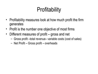 Profitability Profitability measures look at how much profit the firm generates  Profit is the number one objective of most firms  Different measures of profit – gross and net Gross profit –total revenue– variable costs (cost of sales) Net Profit – Gross profit – overheads  