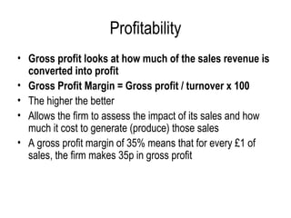 Profitability Gross profit looks at how much of the sales revenue is converted into profit  Gross Profit Margin = Gross profit / turnover x 100 The higher the better Allows the firm to assess the impact of its sales and how much it cost to generate (produce) those sales A gross profit margin of 35% means that for every £1 of sales, the firm makes 35p in gross profit 