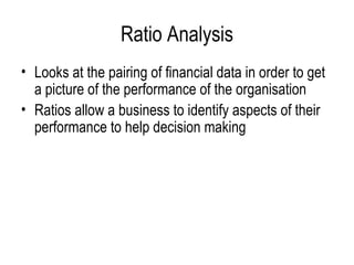 Ratio Analysis Looks at the pairing of financial data in order to get a picture of the performance of the organisation Ratios allow a business to identify aspects of their performance to help decision making 