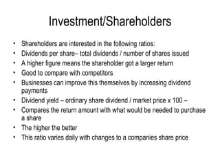Investment/Shareholders Shareholders are interested in the following ratios: Dividends per share– total dividends / number of shares issued A higher figure means the shareholder got a larger return Good to compare with competitors  Businesses can improve this themselves by increasing dividend payments Dividend yield – ordinary share dividend / market price x 100 –  Compares the return amount with what would be needed to purchase a share The higher the better This ratio varies daily with changes to a companies share price 