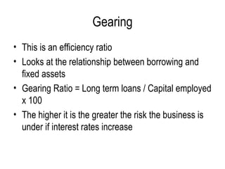 Gearing This is an efficiency ratio Looks at the relationship between borrowing and fixed assets  Gearing Ratio = Long term loans / Capital employed x 100 The higher it is the greater the risk the business is under if interest rates increase  