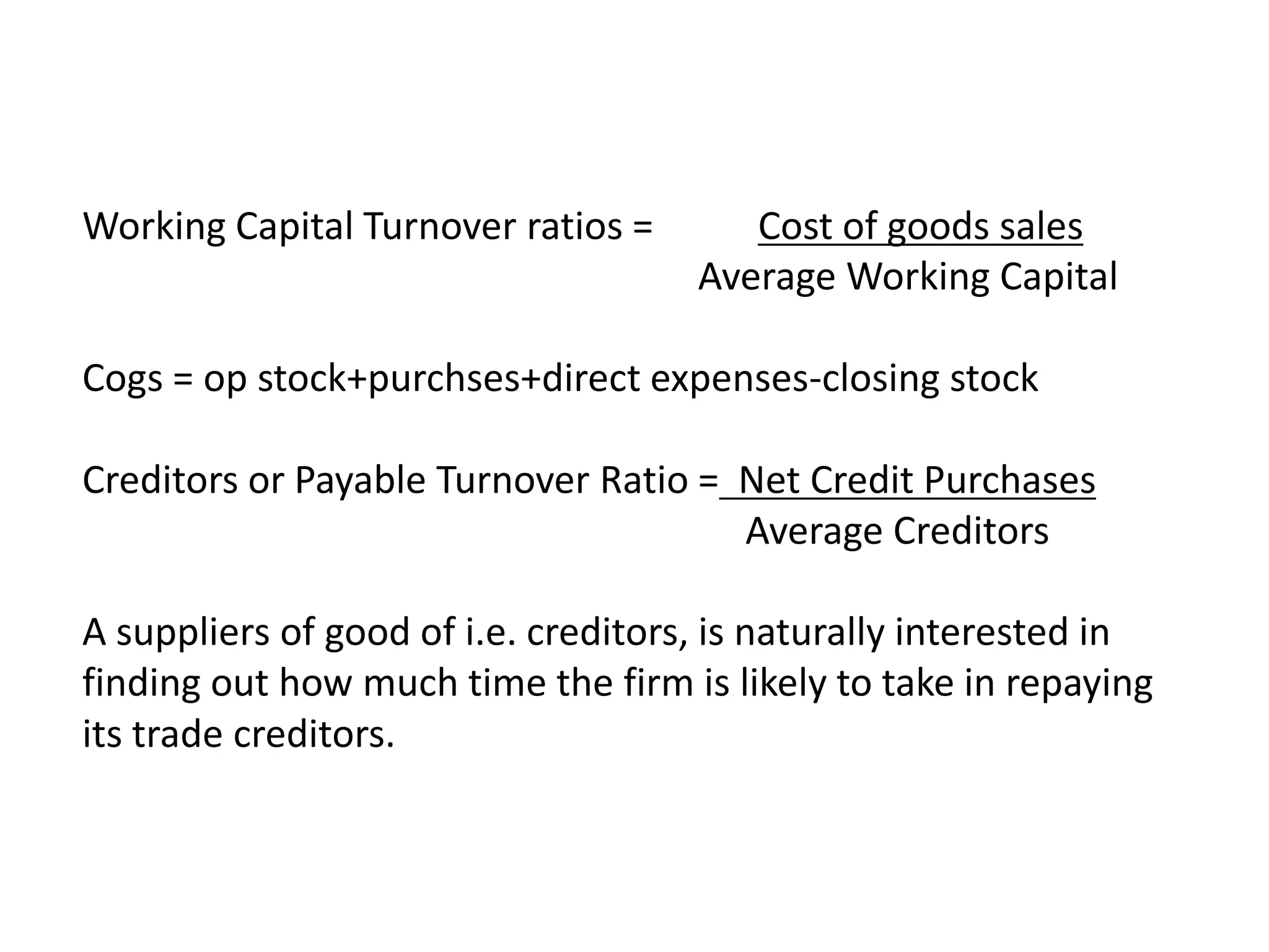 Working Capital Turnover ratios = Cost of goods sales
Average Working Capital
Cogs = op stock+purchses+direct expenses-closing stock
Creditors or Payable Turnover Ratio = Net Credit Purchases
Average Creditors
A suppliers of good of i.e. creditors, is naturally interested in
finding out how much time the firm is likely to take in repaying
its trade creditors.
 