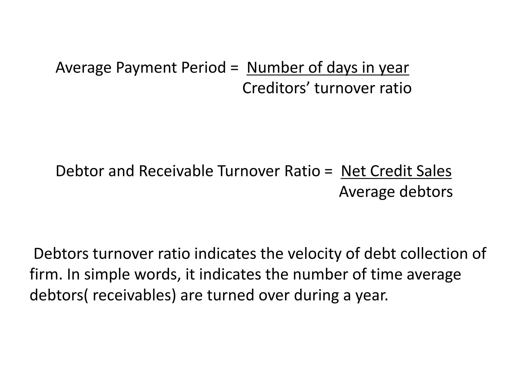 Average Payment Period = Number of days in year
Creditors’ turnover ratio
Debtor and Receivable Turnover Ratio = Net Credit Sales
Average debtors
Debtors turnover ratio indicates the velocity of debt collection of
firm. In simple words, it indicates the number of time average
debtors( receivables) are turned over during a year.
 