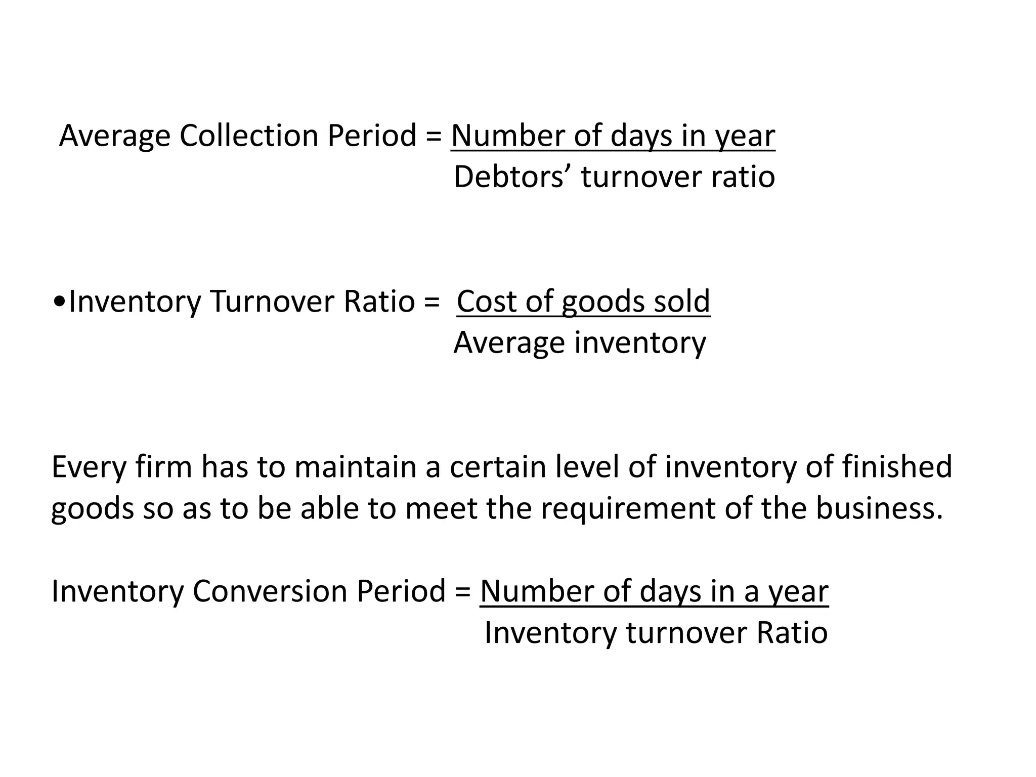 Average Collection Period = Number of days in year
Debtors’ turnover ratio
•Inventory Turnover Ratio = Cost of goods sold
Average inventory
Every firm has to maintain a certain level of inventory of finished
goods so as to be able to meet the requirement of the business.
Inventory Conversion Period = Number of days in a year
Inventory turnover Ratio
 