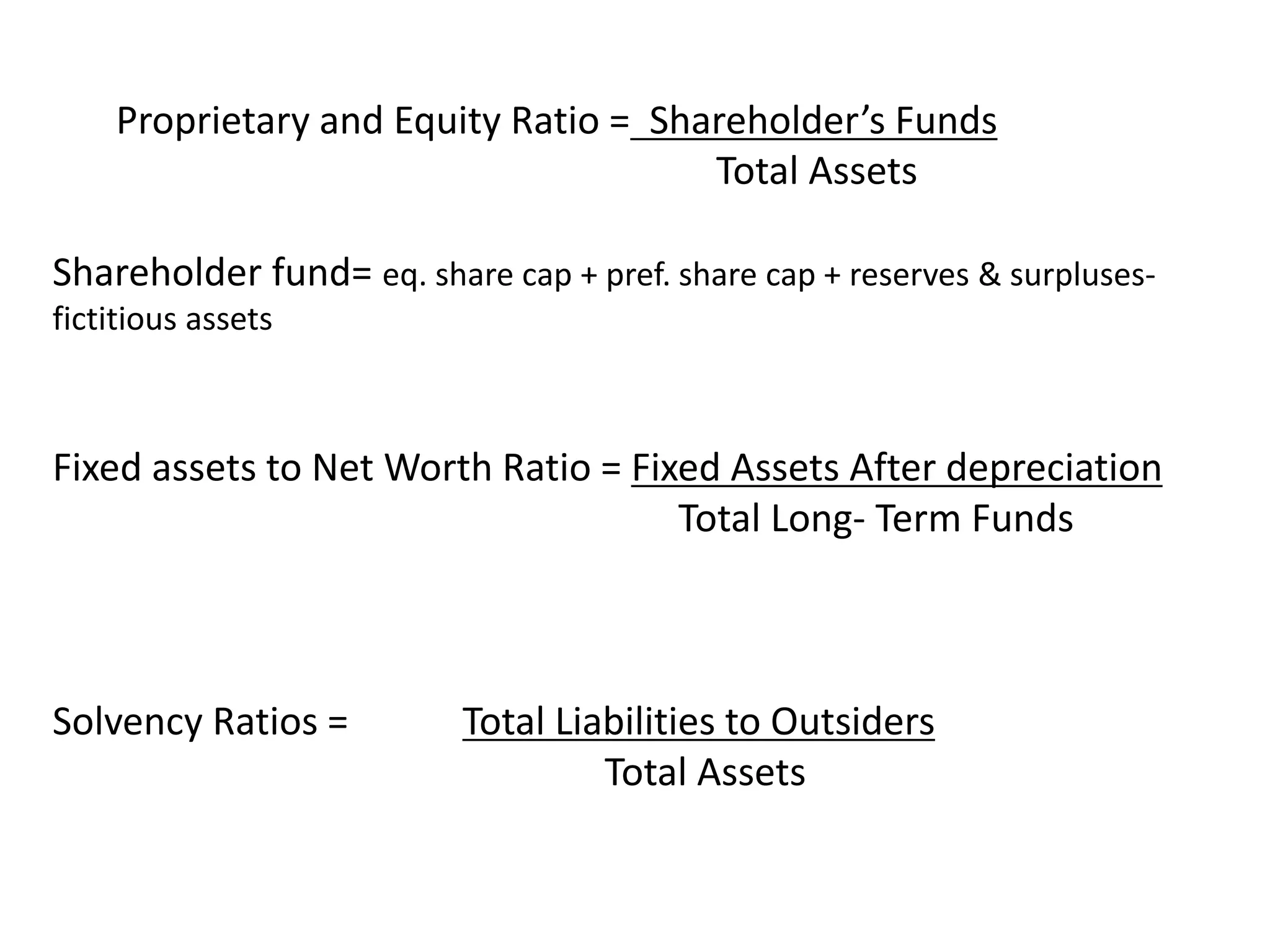 Proprietary and Equity Ratio = Shareholder’s Funds
Total Assets
Shareholder fund= eq. share cap + pref. share cap + reserves & surpluses-
fictitious assets
Fixed assets to Net Worth Ratio = Fixed Assets After depreciation
Total Long- Term Funds
Solvency Ratios = Total Liabilities to Outsiders
Total Assets
 