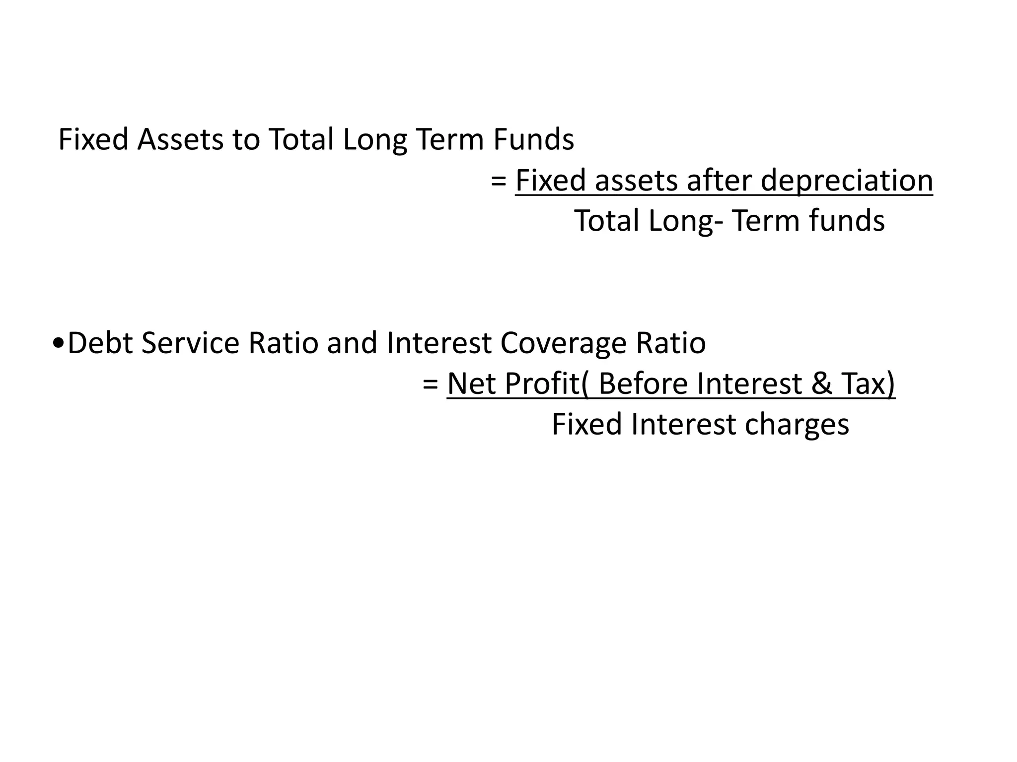 Fixed Assets to Total Long Term Funds
= Fixed assets after depreciation
Total Long- Term funds
•Debt Service Ratio and Interest Coverage Ratio
= Net Profit( Before Interest & Tax)
Fixed Interest charges
 