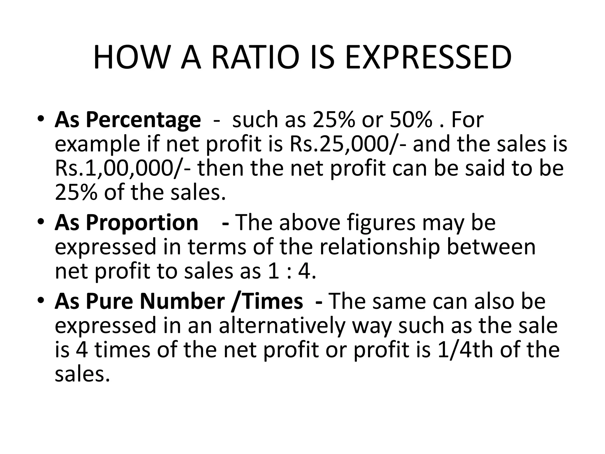 HOW A RATIO IS EXPRESSED
• As Percentage - such as 25% or 50% . For
example if net profit is Rs.25,000/- and the sales is
Rs.1,00,000/- then the net profit can be said to be
25% of the sales.
• As Proportion - The above figures may be
expressed in terms of the relationship between
net profit to sales as 1 : 4.
• As Pure Number /Times - The same can also be
expressed in an alternatively way such as the sale
is 4 times of the net profit or profit is 1/4th of the
sales.
 
