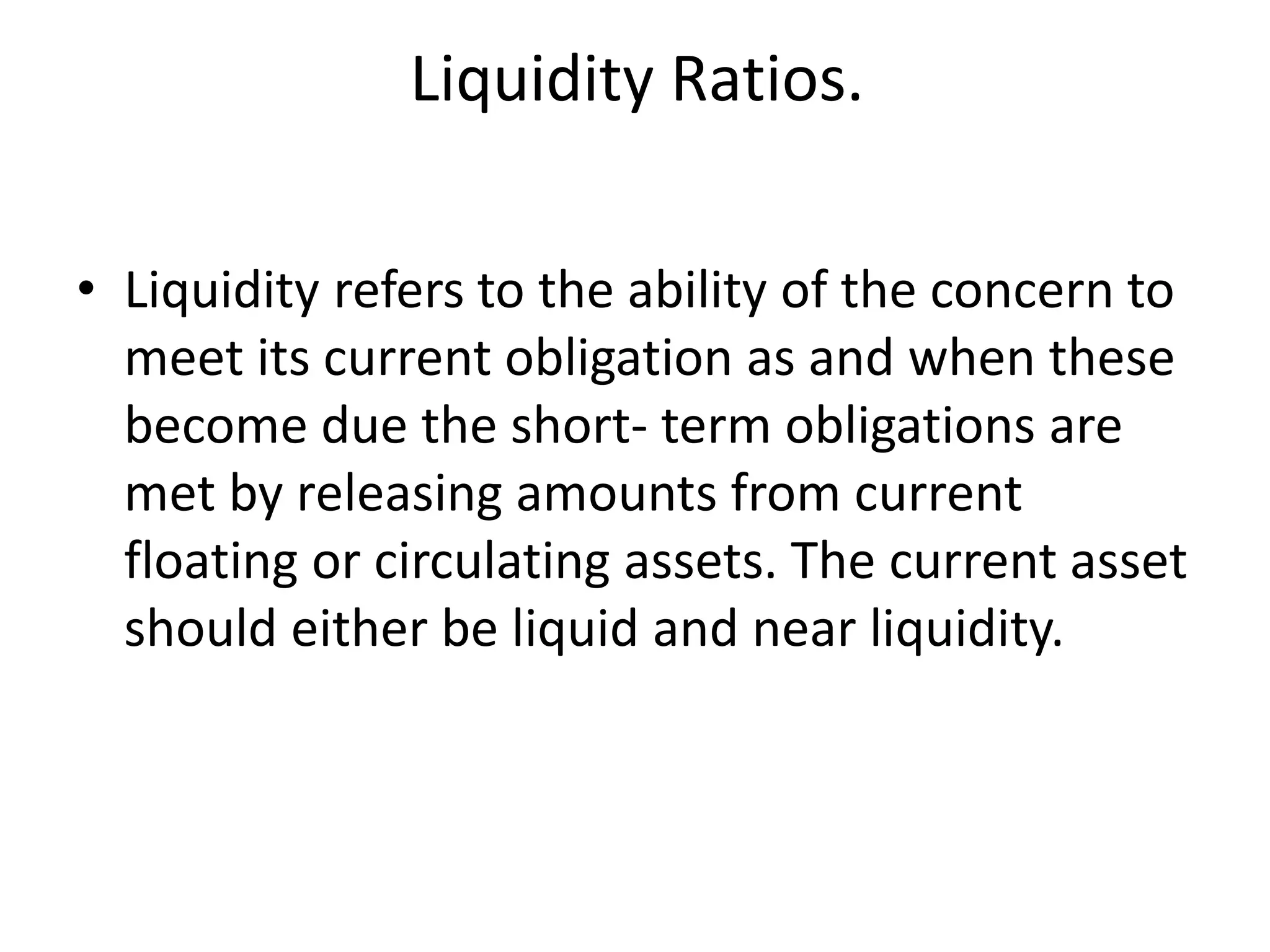 Liquidity Ratios.
• Liquidity refers to the ability of the concern to
meet its current obligation as and when these
become due the short- term obligations are
met by releasing amounts from current
floating or circulating assets. The current asset
should either be liquid and near liquidity.
 