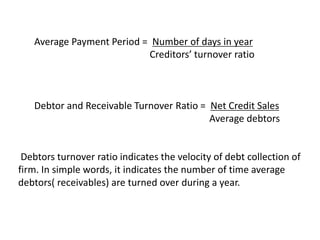 Average Payment Period = Number of days in year
Creditors’ turnover ratio
Debtor and Receivable Turnover Ratio = Net Credit Sales
Average debtors
Debtors turnover ratio indicates the velocity of debt collection of
firm. In simple words, it indicates the number of time average
debtors( receivables) are turned over during a year.
 