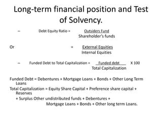 Long-term financial position and Test
of Solvency.
– Debt Equity Ratio = Outsiders Fund
Shareholder’s funds
Or = External Equities
Internal Equities
– Funded Debt to Total Capitalization = Funded debt X 100
Total Capitalization
Funded Debt = Debentures + Mortgage Loans + Bonds + Other Long Term
Loans
Total Capitalization = Equity Share Capital + Preference share capital +
Reserves
+ Surplus Other undistributed funds + Debentures +
Mortgage Loans + Bonds + Other long term Loans.
 