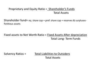 Proprietary and Equity Ratio = Shareholder’s Funds
Total Assets
Shareholder fund= eq. share cap + pref. share cap + reserves & surpluses-
fictitious assets
Fixed assets to Net Worth Ratio = Fixed Assets After depreciation
Total Long- Term Funds
Solvency Ratios = Total Liabilities to Outsiders
Total Assets
 