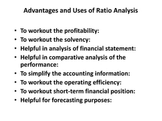 Advantages and Uses of Ratio Analysis
• To workout the profitability:
• To workout the solvency:
• Helpful in analysis of financial statement:
• Helpful in comparative analysis of the
performance:
• To simplify the accounting information:
• To workout the operating efficiency:
• To workout short-term financial position:
• Helpful for forecasting purposes:
 