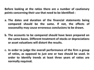 Before looking at the ratios there are a number of cautionary
points concerning their use that need to be identified :
a. The dates and duration of the financial statements being
compared should be the same. If not, the effects of
seasonality may cause erroneous conclusions to be drawn.
b. The accounts to be compared should have been prepared on
the same bases. Different treatment of stocks or depreciations
or asset valuations will distort the results.
c. In order to judge the overall performance of the firm a group
of ratios, as opposed to just one or two should be used. In
order to identify trends at least three years of ratios are
normally required.
 