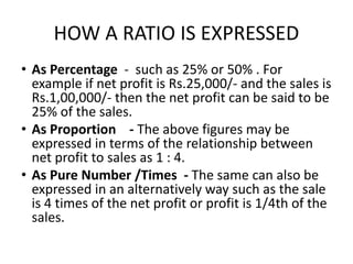 HOW A RATIO IS EXPRESSED
• As Percentage - such as 25% or 50% . For
example if net profit is Rs.25,000/- and the sales is
Rs.1,00,000/- then the net profit can be said to be
25% of the sales.
• As Proportion - The above figures may be
expressed in terms of the relationship between
net profit to sales as 1 : 4.
• As Pure Number /Times - The same can also be
expressed in an alternatively way such as the sale
is 4 times of the net profit or profit is 1/4th of the
sales.
 