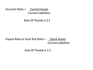 •Current Ratio = Current Assets
Current Liabilities
Rule Of Thumb is 2:1
•Quick Ratio or Acid Test Ratio = Quick Assets
Current Liabilities
Rule Of Thumb is 1:1
 