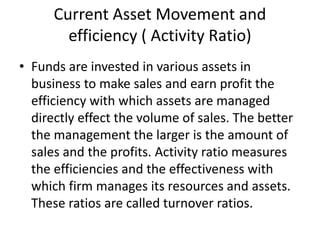 Current Asset Movement and
efficiency ( Activity Ratio)
• Funds are invested in various assets in
business to make sales and earn profit the
efficiency with which assets are managed
directly effect the volume of sales. The better
the management the larger is the amount of
sales and the profits. Activity ratio measures
the efficiencies and the effectiveness with
which firm manages its resources and assets.
These ratios are called turnover ratios.
 