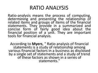 RATIO ANALYSIS
Ratio-analysis means the process of computing,
determining and presenting the relationship of
related items and groups of items of the financial
statements. They provide in a summarized and
concise form of fairly good idea about the
financial position of a unit. They are important
tools for financial analysis.
According to Myers, " Ratio analysis of financial
statements is a study of relationship among
various financial factors in a business as disclosed
by a single set of statements and a study of trend
of these factors as shown in a series of
statements."
 