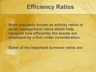 Efficiency Ratios More popularly known as activity ratios or asset management ratios which help measure how efficiently the assets are employed by a firm under consideration.  Some of the important turnover ratios are: 