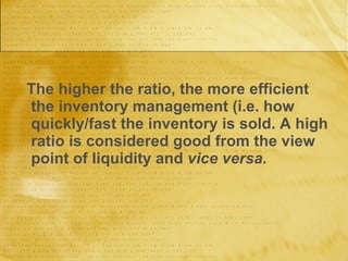The higher the ratio, the more efficient the inventory management (i.e. how quickly/fast the inventory is sold. A high ratio is considered good from the view point of liquidity and  vice versa. 