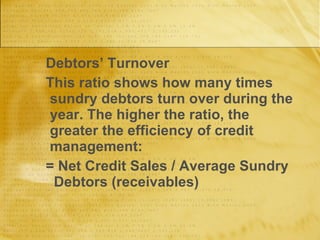 Debtors’ Turnover This ratio shows how many times sundry debtors turn over during the year. The higher the ratio, the greater the efficiency of credit management: = Net Credit Sales / Average Sundry  Debtors (receivables) 