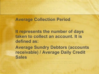 Average Collection Period It represents the number of days taken to collect an account. It is defined as: Average Sundry Debtors (accounts receivable) / Average Daily Credit Sales 