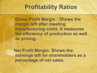 Profitability Ratios Gross Profit Margin : Shows the margin left after meeting manufacturing costs. It measures the efficiency of production as well as pricing. Net Profit Margin: Shows the earnings left for shareholders as a percentage of net sales. 