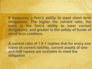 It measures a firm’s ability to meet short term obligations. The higher the current ratio, the more is the firm’s ability to meet current obligations, and greater is the safety of funds of short term creditors. A current ratio of 1.5:1 implies that for every one rupee of current liability, current assets of one-and-half rupees are available to meet the obligation 