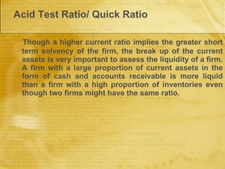 Acid Test Ratio/ Quick Ratio Though a higher current ratio implies the greater short term solvency of the firm, the break up of the current assets is very important to assess the liquidity of a firm. A firm with a large proportion of current assets in the form of cash and accounts receivable is more liquid than a firm with a high proportion of inventories even though two firms might have the same ratio.  