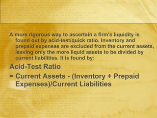 A more rigorous way to ascertain a firm's liquidity is found out by acid-test/quick ratio. Inventory and prepaid expenses are excluded from the current assets, leaving only the more liquid assets to be divided by current liabilities. It is found by: Acid-Test Ratio = Current Assets - (Inventory + Prepaid Expenses)/Current Liabilities 