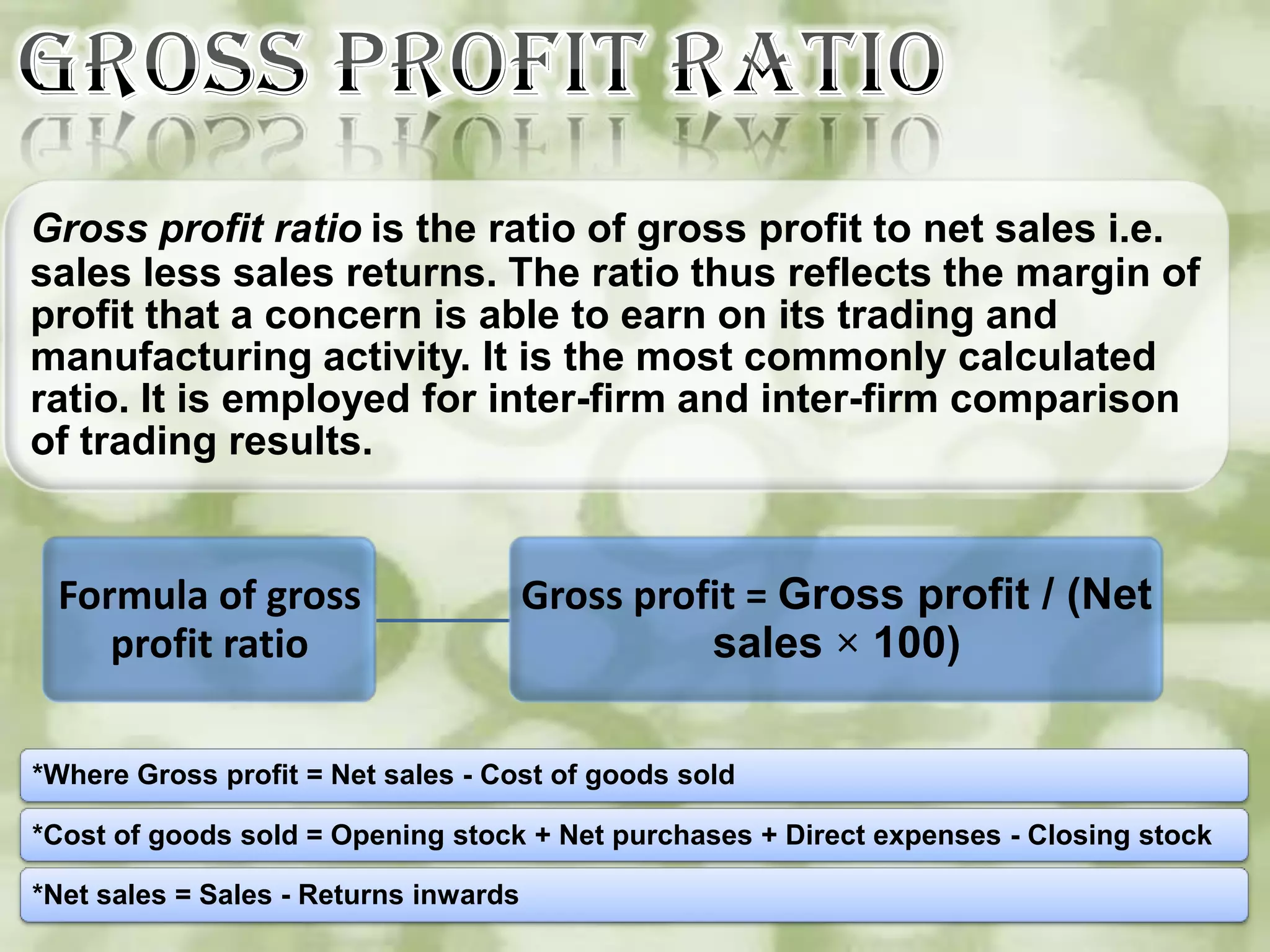 Gross profit ratio is the ratio of gross profit to net sales i.e.
sales less sales returns. The ratio thus reflects the margin of
profit that a concern is able to earn on its trading and
manufacturing activity. It is the most commonly calculated
ratio. It is employed for inter-firm and inter-firm comparison
of trading results.


 Formula of gross                      Gross profit = Gross profit / (Net
    profit ratio                                 sales × 100)

*Where Gross profit = Net sales - Cost of goods sold

*Cost of goods sold = Opening stock + Net purchases + Direct expenses - Closing stock

*Net sales = Sales - Returns inwards
 