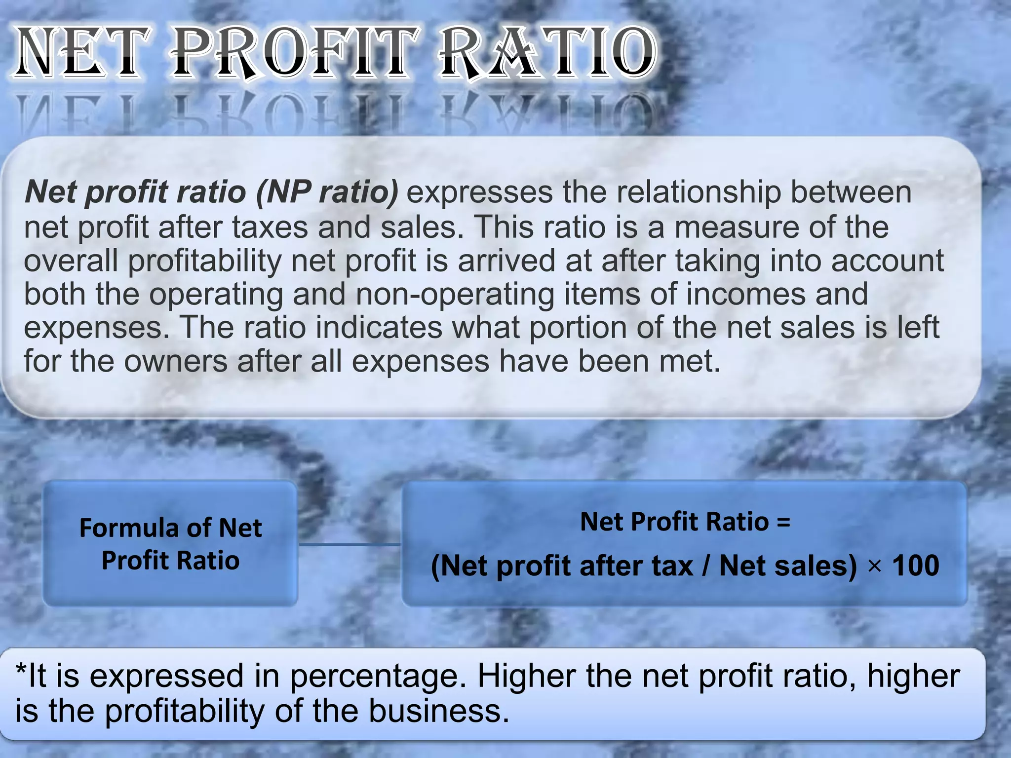 Net profit ratio (NP ratio) expresses the relationship between
net profit after taxes and sales. This ratio is a measure of the
overall profitability net profit is arrived at after taking into account
both the operating and non-operating items of incomes and
expenses. The ratio indicates what portion of the net sales is left
for the owners after all expenses have been met.




    Formula of Net                         Net Profit Ratio =
      Profit Ratio             (Net profit after tax / Net sales) × 100


*It is expressed in percentage. Higher the net profit ratio, higher
is the profitability of the business.
 