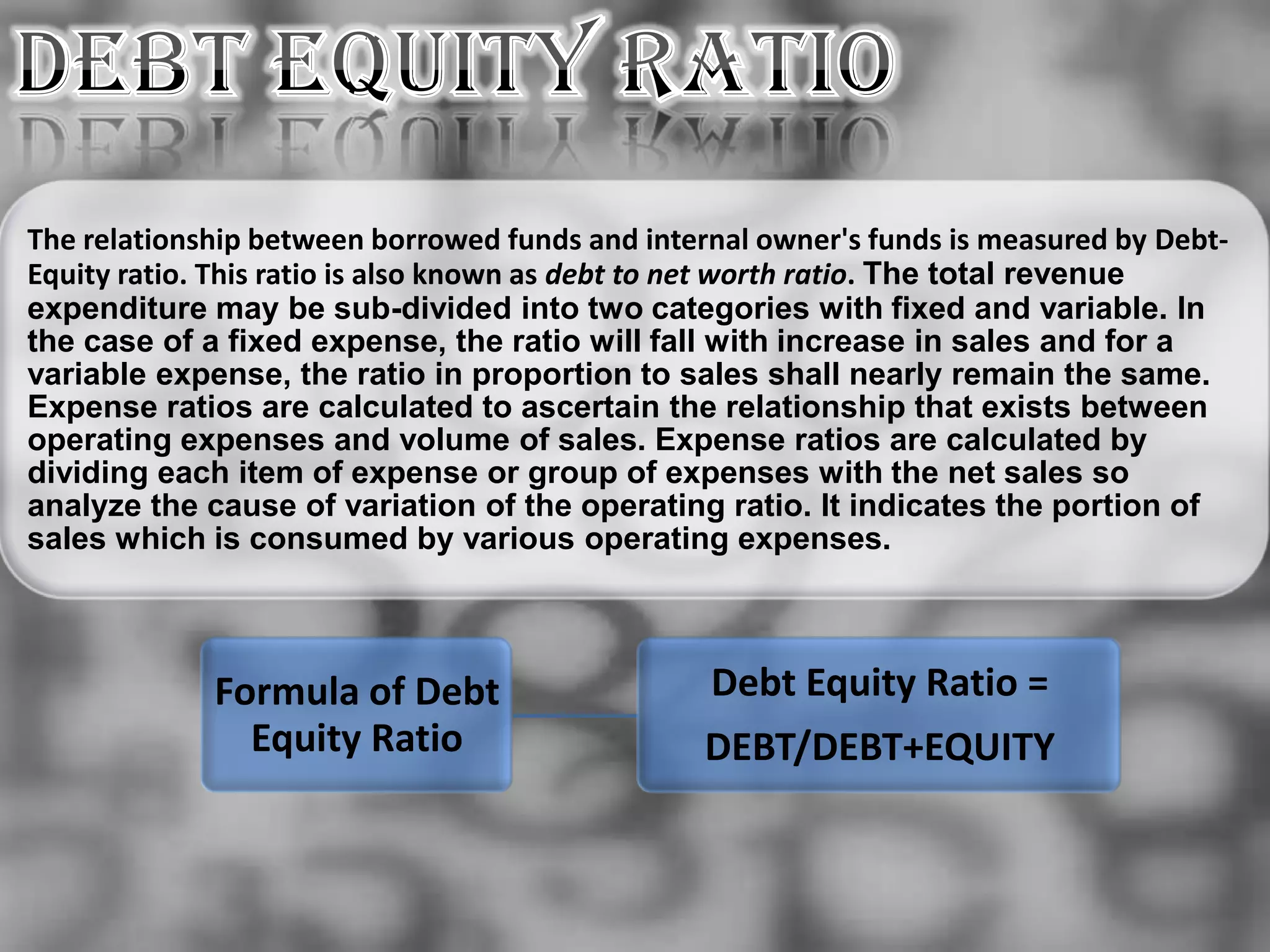 The relationship between borrowed funds and internal owner's funds is measured by Debt-
Equity ratio. This ratio is also known as debt to net worth ratio. The total revenue
expenditure may be sub-divided into two categories with fixed and variable. In
the case of a fixed expense, the ratio will fall with increase in sales and for a
variable expense, the ratio in proportion to sales shall nearly remain the same.
Expense ratios are calculated to ascertain the relationship that exists between
operating expenses and volume of sales. Expense ratios are calculated by
dividing each item of expense or group of expenses with the net sales so
analyze the cause of variation of the operating ratio. It indicates the portion of
sales which is consumed by various operating expenses.



             Formula of Debt                     Debt Equity Ratio =
               Equity Ratio                      DEBT/DEBT+EQUITY
 