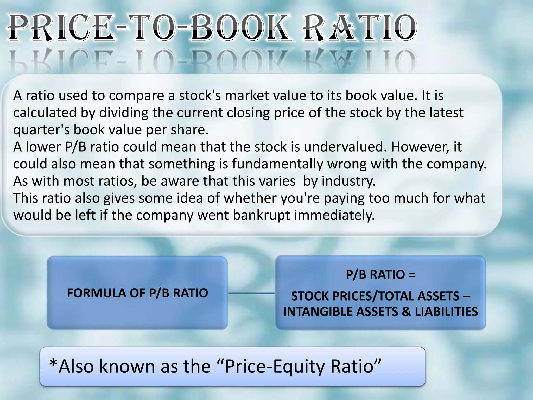 A ratio used to compare a stock's market value to its book value. It is
calculated by dividing the current closing price of the stock by the latest
quarter's book value per share.
A lower P/B ratio could mean that the stock is undervalued. However, it
could also mean that something is fundamentally wrong with the company.
As with most ratios, be aware that this varies by industry.
This ratio also gives some idea of whether you're paying too much for what
would be left if the company went bankrupt immediately.


                                                    P/B RATIO =
        FORMULA OF P/B RATIO               STOCK PRICES/TOTAL ASSETS –
                                          INTANGIBLE ASSETS & LIABILITIES



     *Also known as the “Price-Equity Ratio”
 