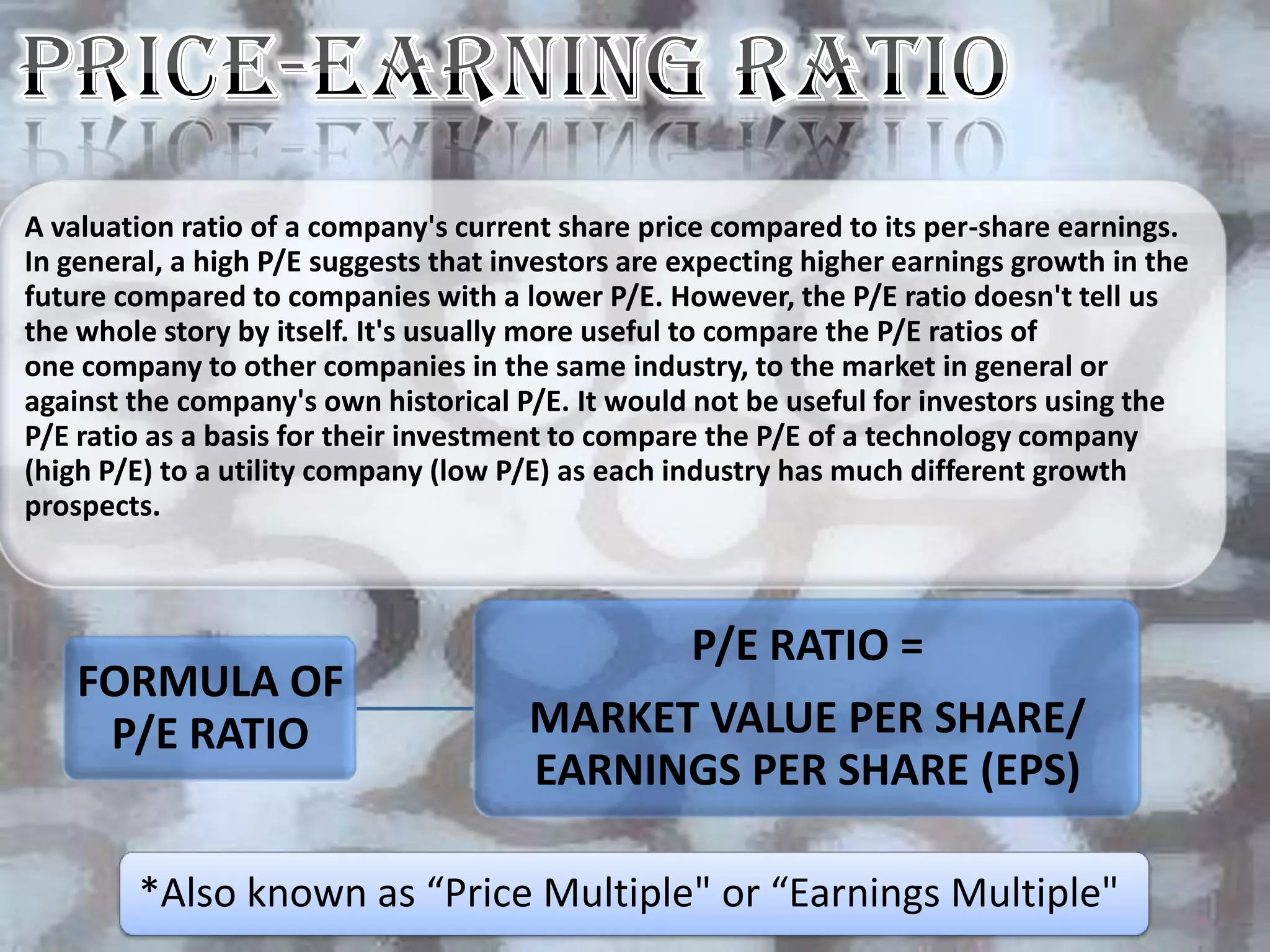 A valuation ratio of a company's current share price compared to its per-share earnings.
In general, a high P/E suggests that investors are expecting higher earnings growth in the
future compared to companies with a lower P/E. However, the P/E ratio doesn't tell us
the whole story by itself. It's usually more useful to compare the P/E ratios of
one company to other companies in the same industry, to the market in general or
against the company's own historical P/E. It would not be useful for investors using the
P/E ratio as a basis for their investment to compare the P/E of a technology company
(high P/E) to a utility company (low P/E) as each industry has much different growth
prospects.



                                                   P/E RATIO =
    FORMULA OF
     P/E RATIO                         MARKET VALUE PER SHARE/
                                       EARNINGS PER SHARE (EPS)

        *Also known as “Price Multiple" or “Earnings Multiple"
 
