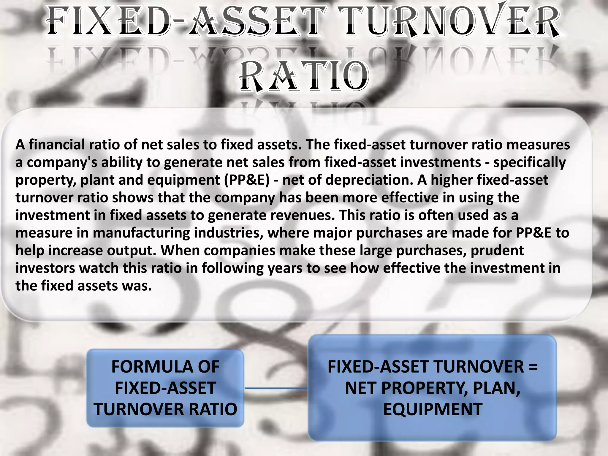 A financial ratio of net sales to fixed assets. The fixed-asset turnover ratio measures
a company's ability to generate net sales from fixed-asset investments - specifically
property, plant and equipment (PP&E) - net of depreciation. A higher fixed-asset
turnover ratio shows that the company has been more effective in using the
investment in fixed assets to generate revenues. This ratio is often used as a
measure in manufacturing industries, where major purchases are made for PP&E to
help increase output. When companies make these large purchases, prudent
investors watch this ratio in following years to see how effective the investment in
the fixed assets was.




              FORMULA OF                        FIXED-ASSET TURNOVER =
              FIXED-ASSET                         NET PROPERTY, PLAN,
            TURNOVER RATIO                            EQUIPMENT
 