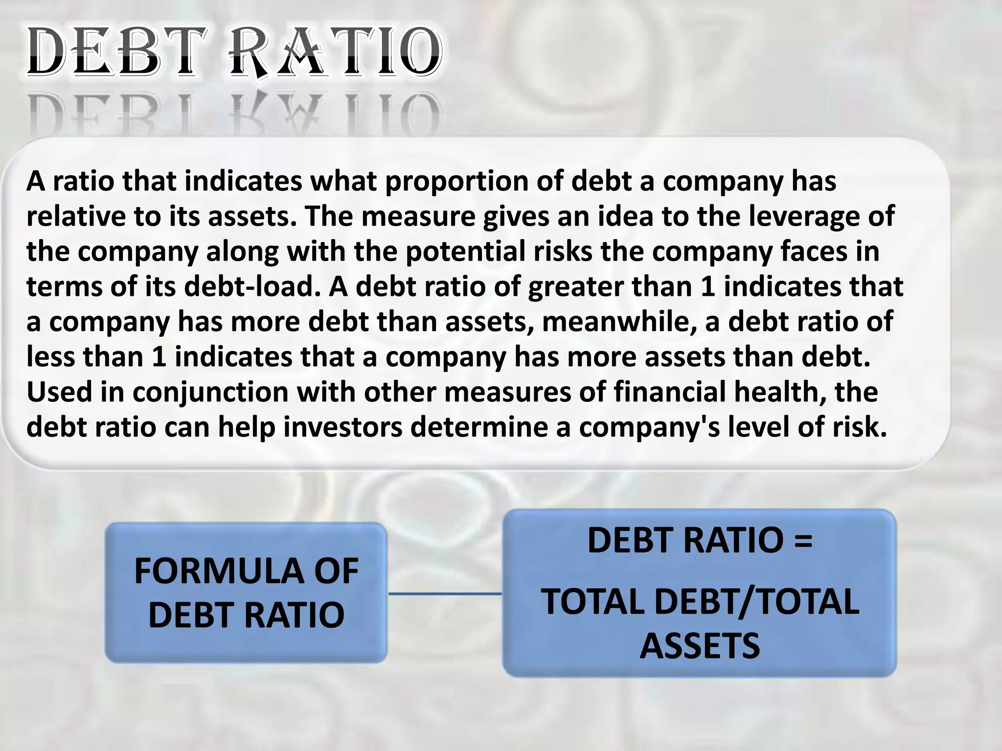A ratio that indicates what proportion of debt a company has
relative to its assets. The measure gives an idea to the leverage of
the company along with the potential risks the company faces in
terms of its debt-load. A debt ratio of greater than 1 indicates that
a company has more debt than assets, meanwhile, a debt ratio of
less than 1 indicates that a company has more assets than debt.
Used in conjunction with other measures of financial health, the
debt ratio can help investors determine a company's level of risk.


                                            DEBT RATIO =
        FORMULA OF
         DEBT RATIO                     TOTAL DEBT/TOTAL
                                             ASSETS
 