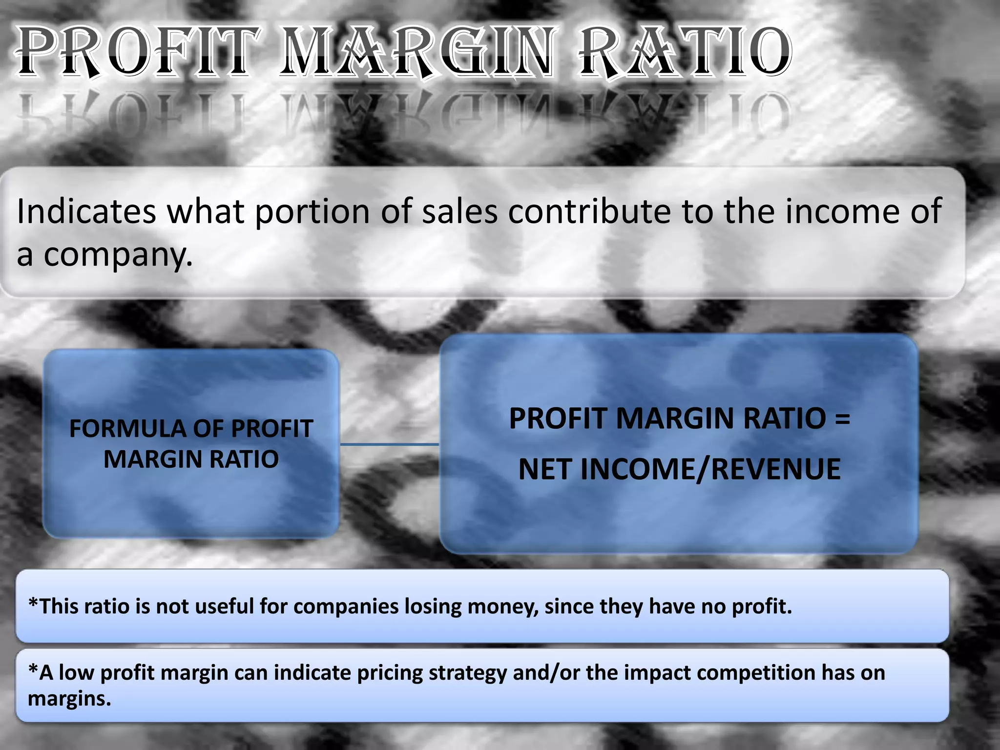 Indicates what portion of sales contribute to the income of
a company.



    FORMULA OF PROFIT                             PROFIT MARGIN RATIO =
      MARGIN RATIO                                 NET INCOME/REVENUE



*This ratio is not useful for companies losing money, since they have no profit.

*A low profit margin can indicate pricing strategy and/or the impact competition has on
margins.
 