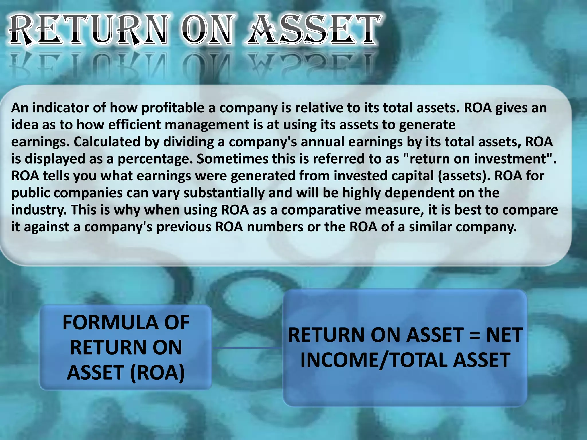An indicator of how profitable a company is relative to its total assets. ROA gives an
idea as to how efficient management is at using its assets to generate
earnings. Calculated by dividing a company's annual earnings by its total assets, ROA
is displayed as a percentage. Sometimes this is referred to as "return on investment".
ROA tells you what earnings were generated from invested capital (assets). ROA for
public companies can vary substantially and will be highly dependent on the
industry. This is why when using ROA as a comparative measure, it is best to compare
it against a company's previous ROA numbers or the ROA of a similar company.




       FORMULA OF
                                           RETURN ON ASSET = NET
        RETURN ON
                                            INCOME/TOTAL ASSET
       ASSET (ROA)
 