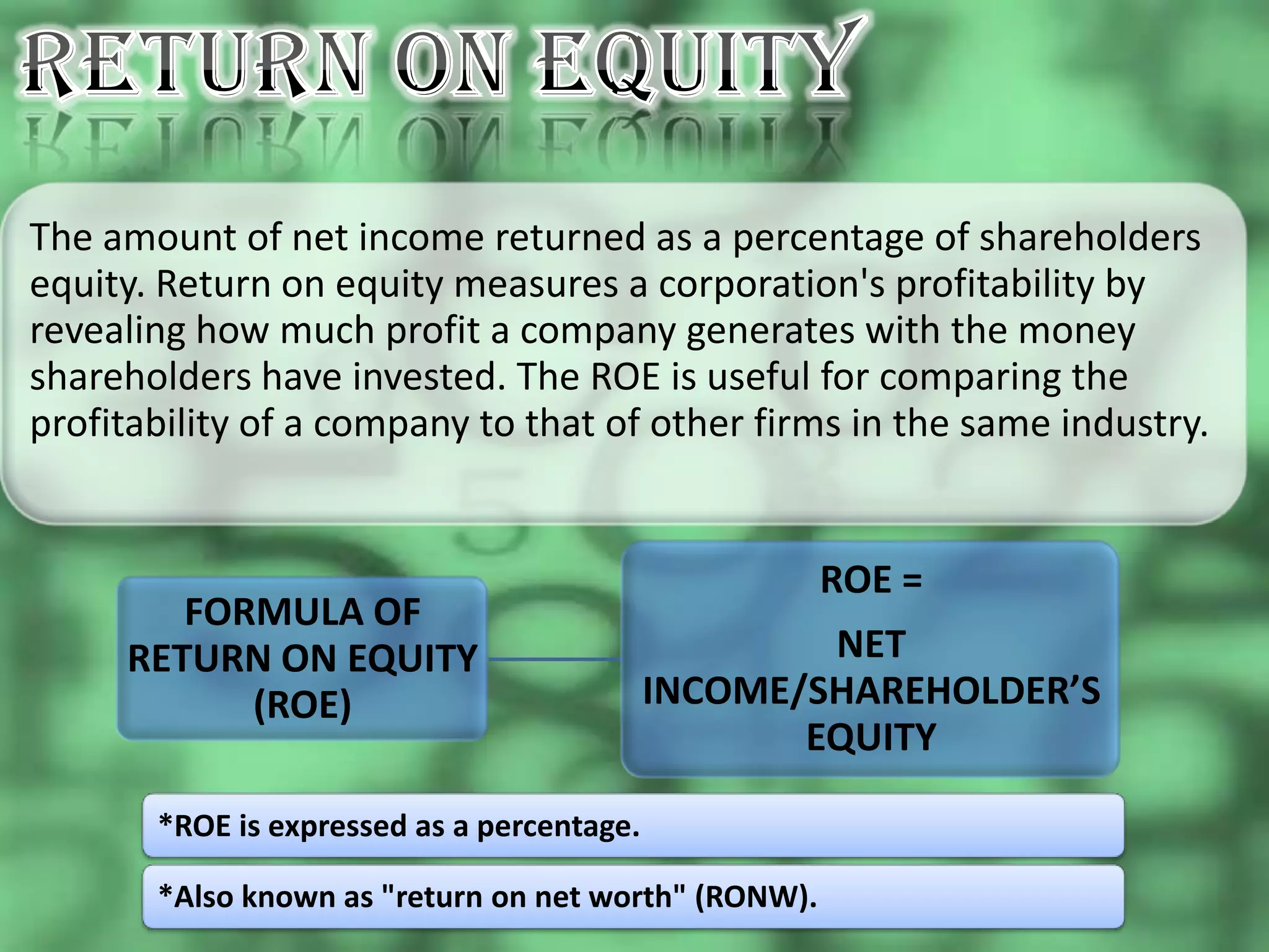 The amount of net income returned as a percentage of shareholders
equity. Return on equity measures a corporation's profitability by
revealing how much profit a company generates with the money
shareholders have invested. The ROE is useful for comparing the
profitability of a company to that of other firms in the same industry.


                                                      ROE =
        FORMULA OF
     RETURN ON EQUITY                               NET
           (ROE)                            INCOME/SHAREHOLDER’S
                                                   EQUITY

       *ROE is expressed as a percentage.

       *Also known as "return on net worth" (RONW).
 