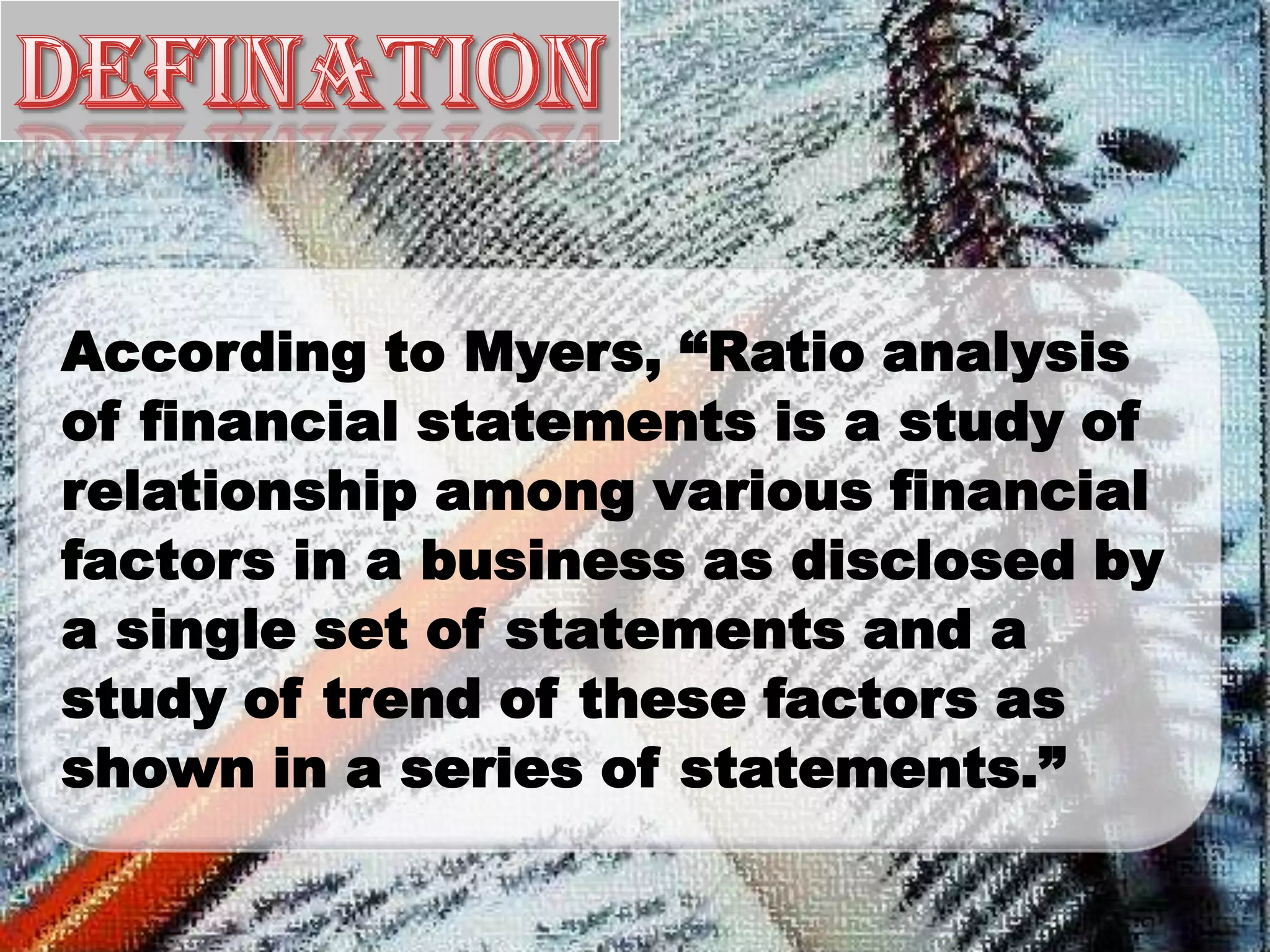 According to Myers, “Ratio analysis
of financial statements is a study of
relationship among various financial
factors in a business as disclosed by
a single set of statements and a
study of trend of these factors as
shown in a series of statements.”
 