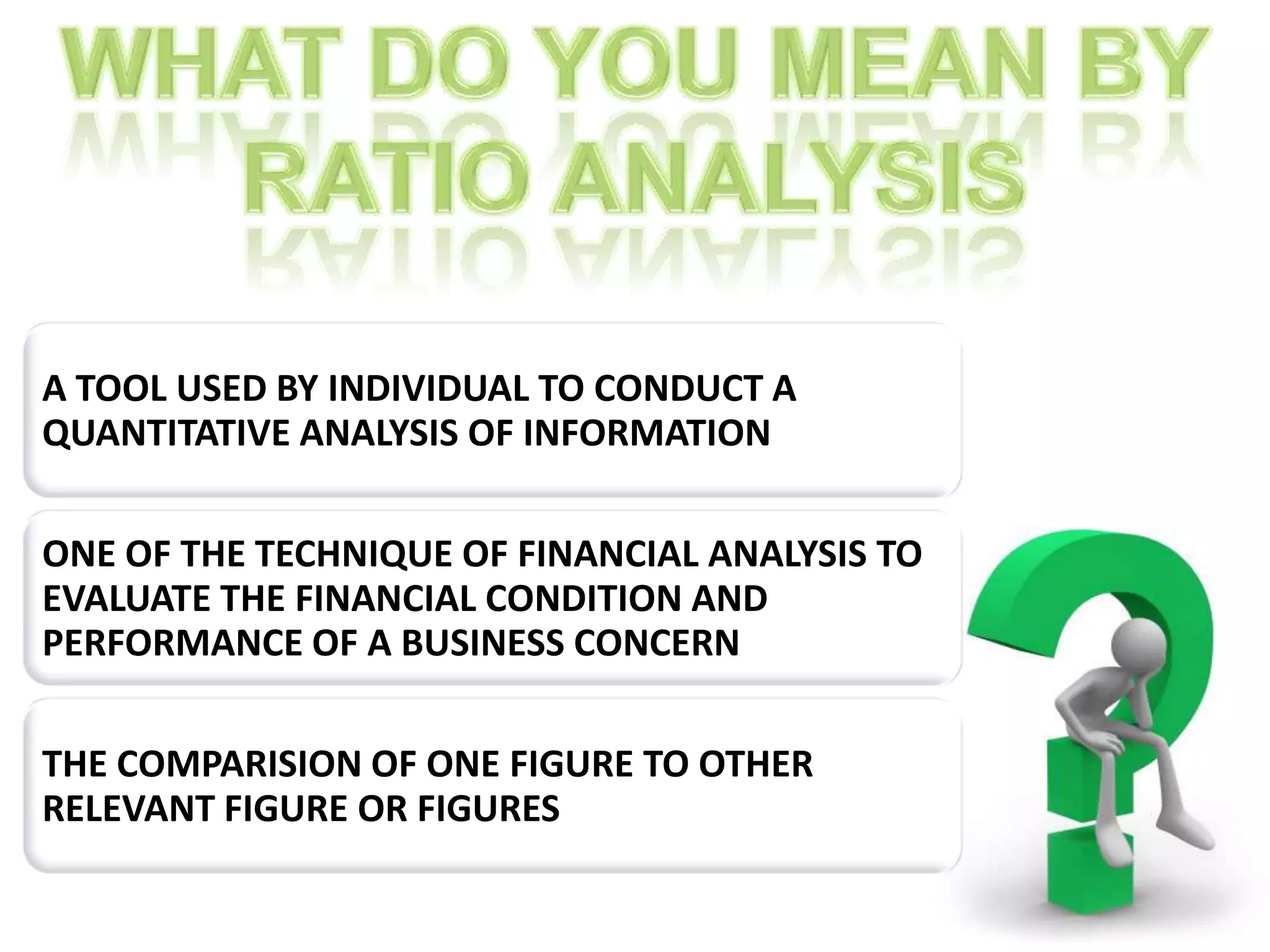 A TOOL USED BY INDIVIDUAL TO CONDUCT A
QUANTITATIVE ANALYSIS OF INFORMATION

ONE OF THE TECHNIQUE OF FINANCIAL ANALYSIS TO
EVALUATE THE FINANCIAL CONDITION AND
PERFORMANCE OF A BUSINESS CONCERN

THE COMPARISION OF ONE FIGURE TO OTHER
RELEVANT FIGURE OR FIGURES
 